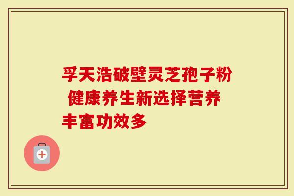 孚天浩破壁灵芝孢子粉 健康养生新选择营养丰富功效多