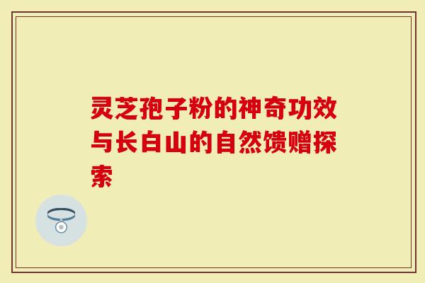 灵芝孢子粉的神奇功效与长白山的自然馈赠探索