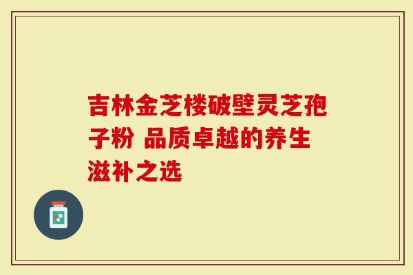 吉林金芝楼破壁灵芝孢子粉 品质卓越的养生滋补之选