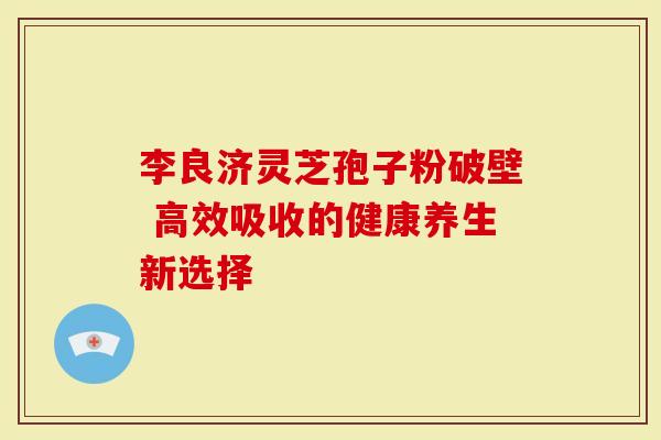 李良济灵芝孢子粉破壁 高效吸收的健康养生新选择