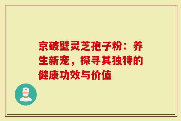 京破壁灵芝孢子粉：养生新宠，探寻其独特的健康功效与价值