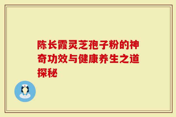 陈长霞灵芝孢子粉的神奇功效与健康养生之道探秘