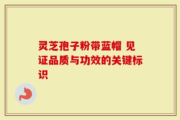 灵芝孢子粉带蓝帽 见证品质与功效的关键标识