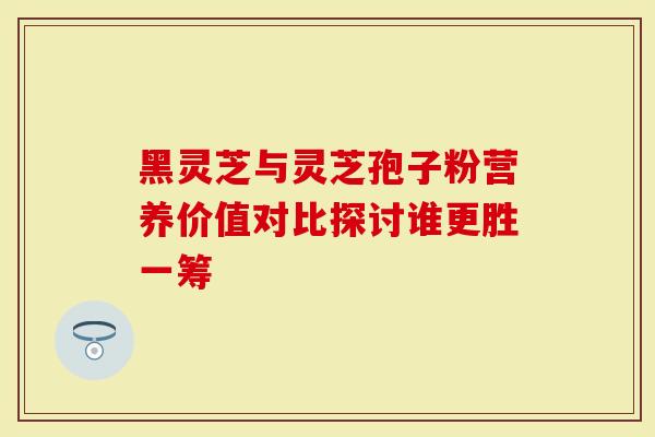 黑灵芝与灵芝孢子粉营养价值对比探讨谁更胜一筹