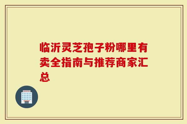 临沂灵芝孢子粉哪里有卖全指南与推荐商家汇总