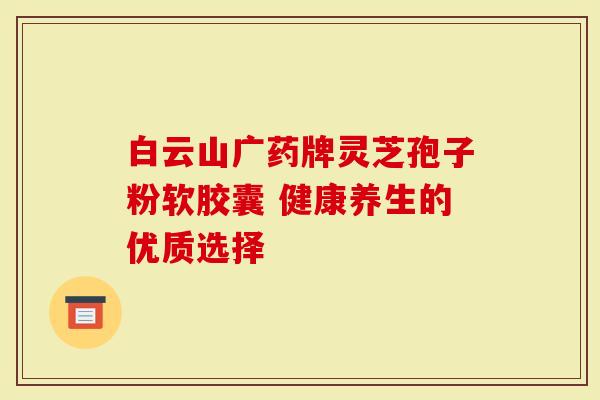 白云山广药牌灵芝孢子粉软胶囊 健康养生的优质选择