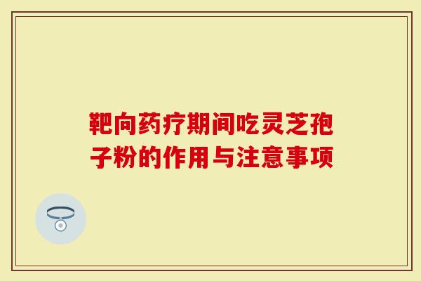 靶向药疗期间吃灵芝孢子粉的作用与注意事项