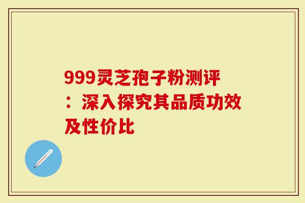 999灵芝孢子粉测评：深入探究其品质功效及性价比