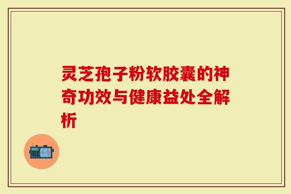 灵芝孢子粉软胶囊的神奇功效与健康益处全解析