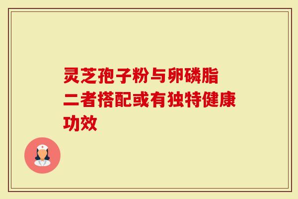 灵芝孢子粉与卵磷脂 二者搭配或有独特健康功效