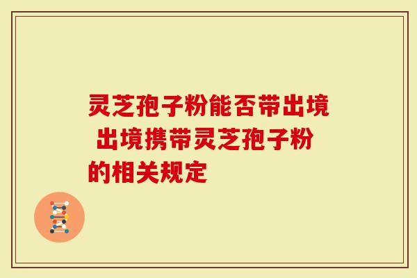 灵芝孢子粉能否带出境 出境携带灵芝孢子粉的相关规定