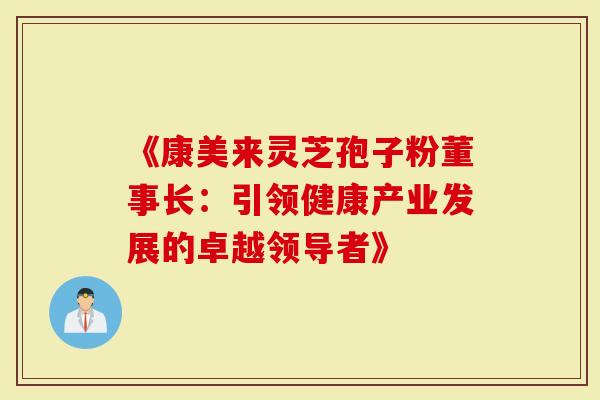 《康美来灵芝孢子粉董事长：引领健康产业发展的卓越领导者》