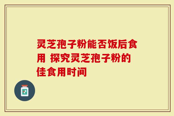 灵芝孢子粉能否饭后食用 探究灵芝孢子粉的佳食用时间