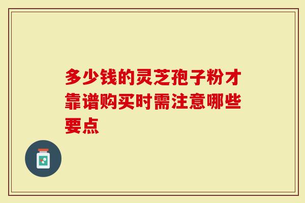 多少钱的灵芝孢子粉才靠谱购买时需注意哪些要点