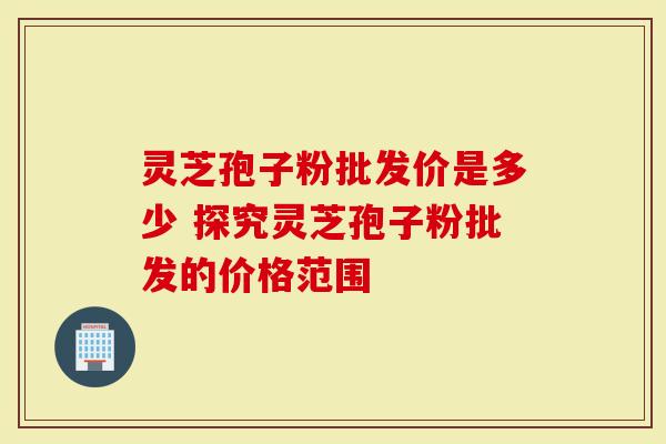 灵芝孢子粉批发价是多少 探究灵芝孢子粉批发的价格范围