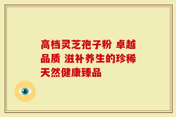 高档灵芝孢子粉 卓越品质 滋补养生的珍稀天然健康臻品