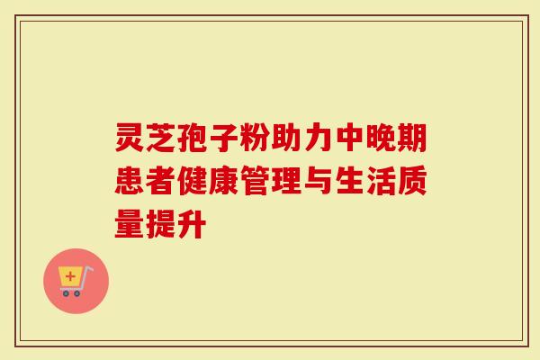 灵芝孢子粉助力中晚期患者健康管理与生活质量提升