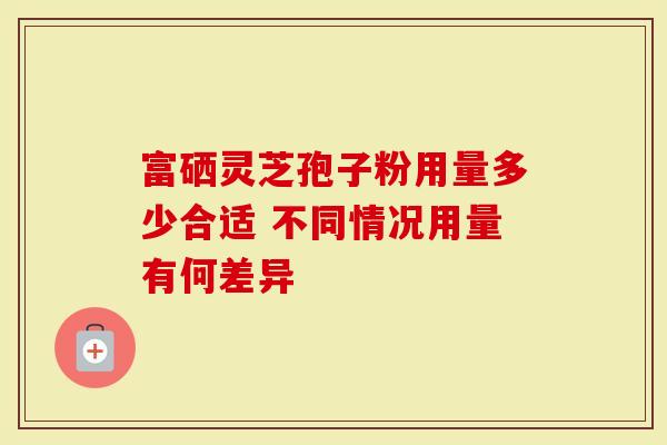 富硒灵芝孢子粉用量多少合适 不同情况用量有何差异