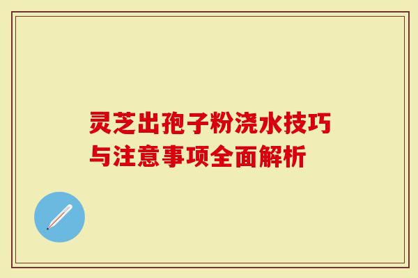 灵芝出孢子粉浇水技巧与注意事项全面解析