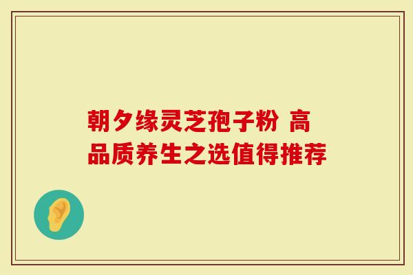 朝夕缘灵芝孢子粉 高品质养生之选值得推荐