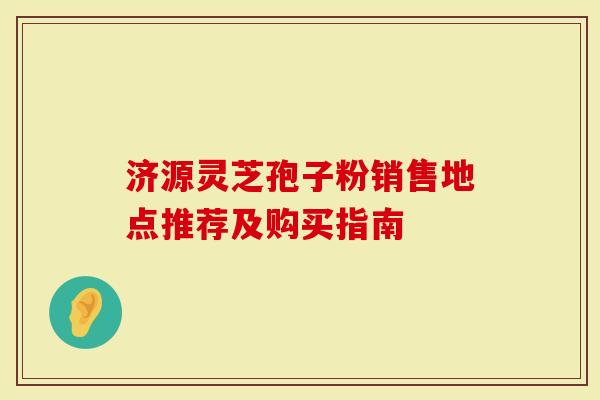 济源灵芝孢子粉销售地点推荐及购买指南