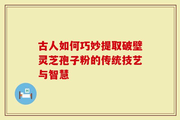 古人如何巧妙提取破壁灵芝孢子粉的传统技艺与智慧