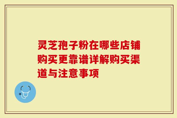 灵芝孢子粉在哪些店铺购买更靠谱详解购买渠道与注意事项