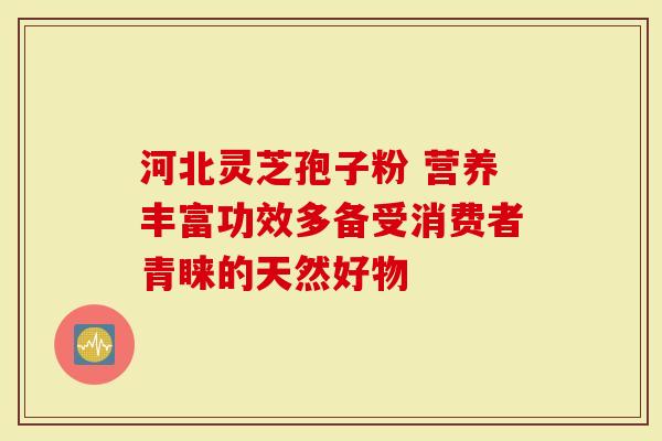 河北灵芝孢子粉 营养丰富功效多备受消费者青睐的天然好物