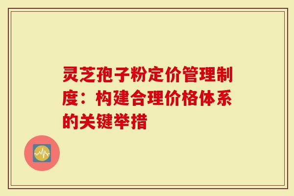 灵芝孢子粉定价管理制度：构建合理价格体系的关键举措