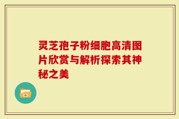 灵芝孢子粉细胞高清图片欣赏与解析探索其神秘之美