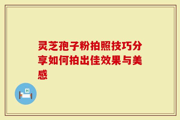 灵芝孢子粉拍照技巧分享如何拍出佳效果与美感