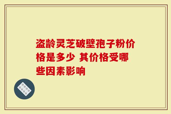 盗龄灵芝破壁孢子粉价格是多少 其价格受哪些因素影响