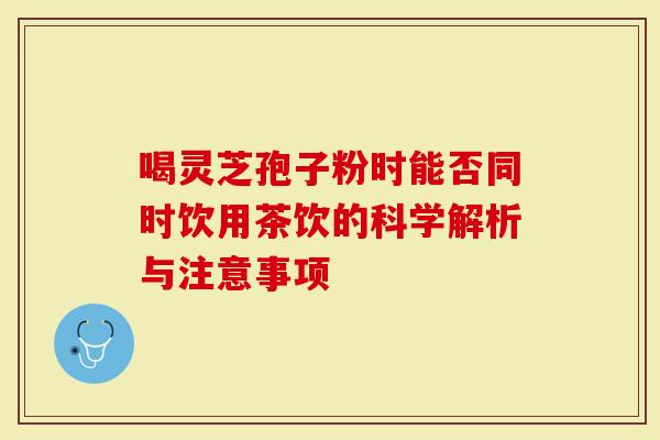 喝灵芝孢子粉时能否同时饮用茶饮的科学解析与注意事项