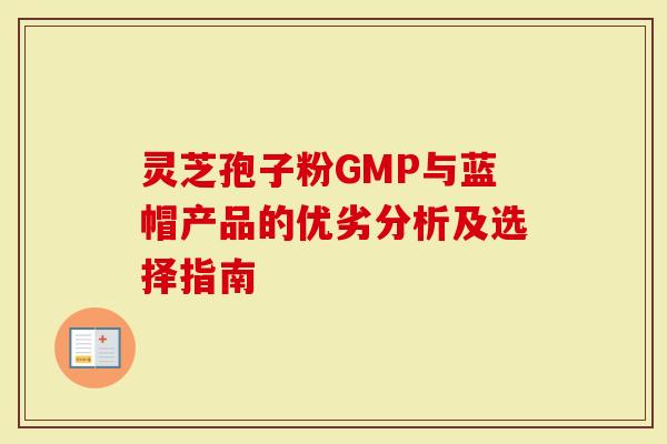 灵芝孢子粉GMP与蓝帽产品的优劣分析及选择指南