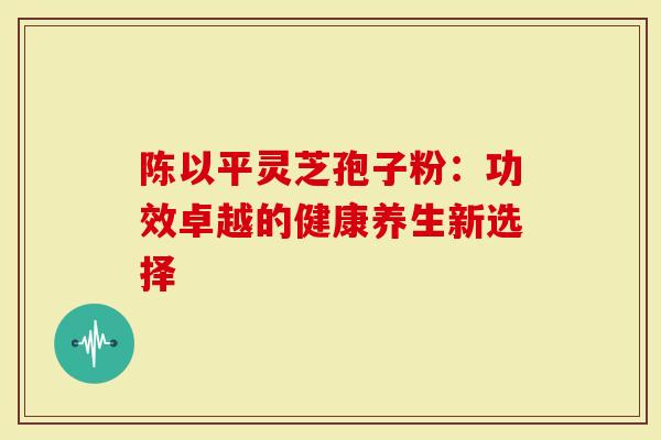 陈以平灵芝孢子粉：功效卓越的健康养生新选择