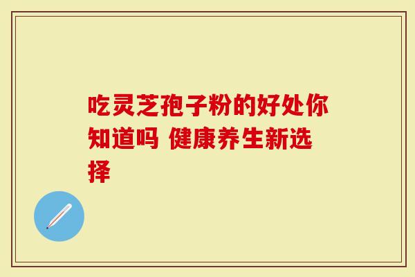 吃灵芝孢子粉的好处你知道吗 健康养生新选择