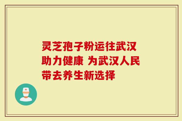 灵芝孢子粉运往武汉 助力健康 为武汉人民带去养生新选择