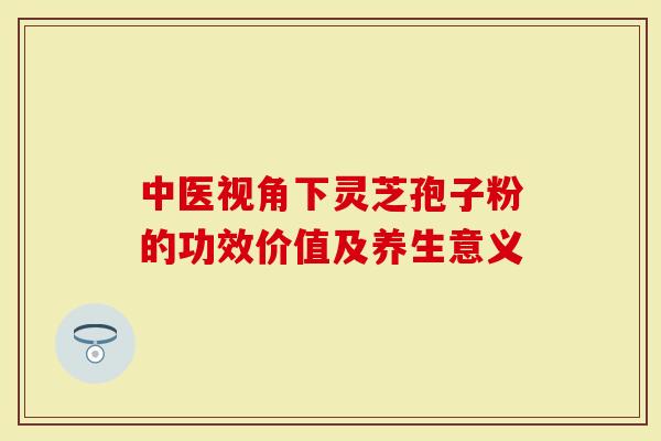 中医视角下灵芝孢子粉的功效价值及养生意义