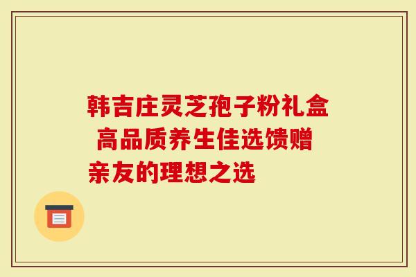 韩吉庄灵芝孢子粉礼盒 高品质养生佳选馈赠亲友的理想之选