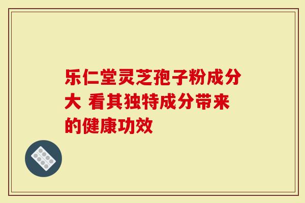 乐仁堂灵芝孢子粉成分大 看其独特成分带来的健康功效