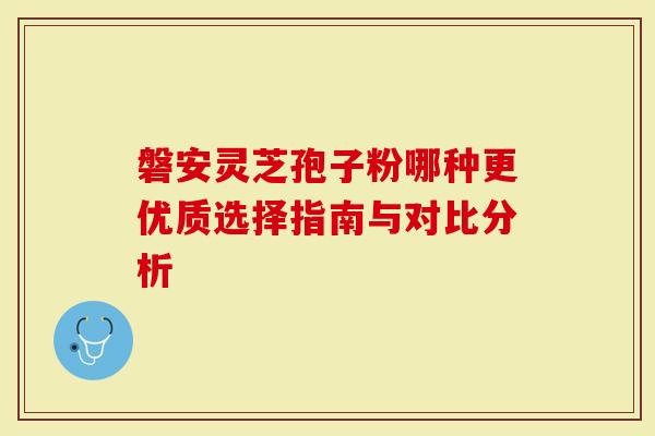 磐安灵芝孢子粉哪种更优质选择指南与对比分析