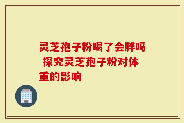 灵芝孢子粉喝了会胖吗 探究灵芝孢子粉对体重的影响