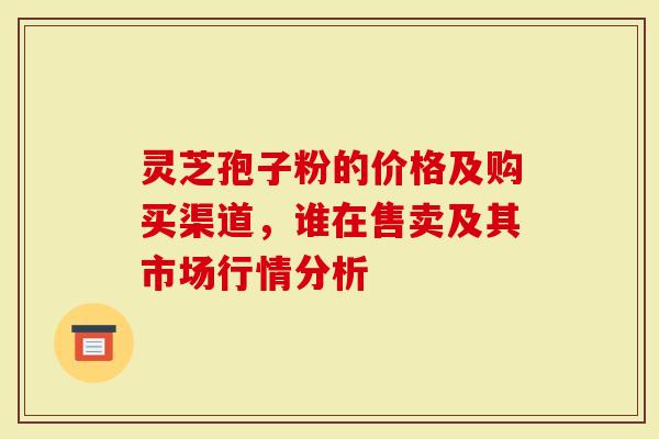 灵芝孢子粉的价格及购买渠道，谁在售卖及其市场行情分析