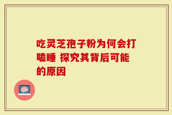 吃灵芝孢子粉为何会打瞌睡 探究其背后可能的原因