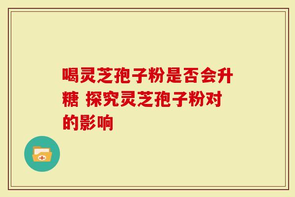 喝灵芝孢子粉是否会升糖 探究灵芝孢子粉对的影响