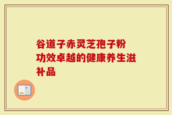 谷道子赤灵芝孢子粉 功效卓越的健康养生滋补品