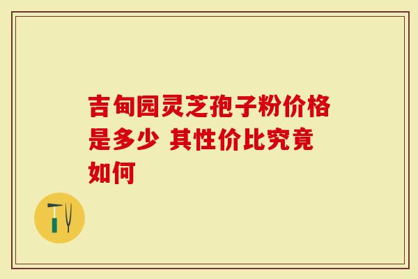 吉甸园灵芝孢子粉价格是多少 其性价比究竟如何