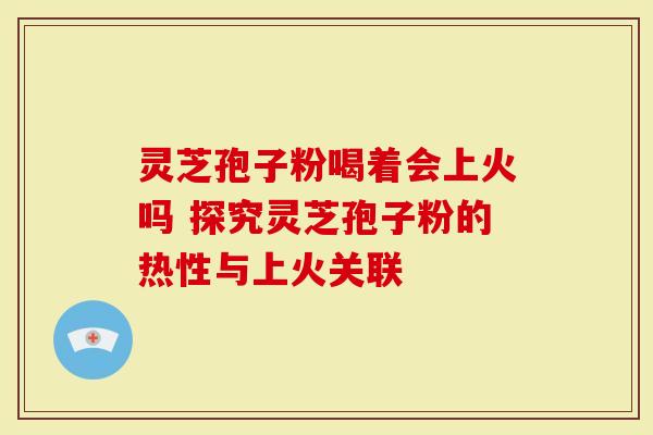 灵芝孢子粉喝着会上火吗 探究灵芝孢子粉的热性与上火关联