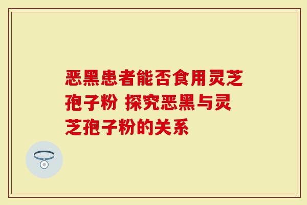 恶黑患者能否食用灵芝孢子粉 探究恶黑与灵芝孢子粉的关系