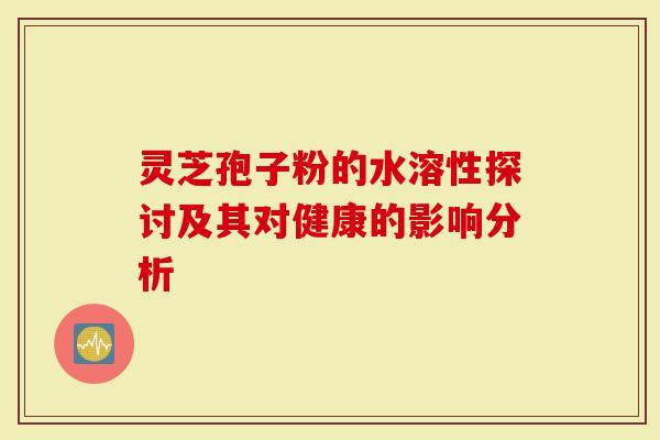 灵芝孢子粉的水溶性探讨及其对健康的影响分析